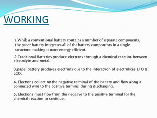 WORKING
 1.While a conventional battery contains a number of separate components,
 the paper battery integrates all of the battery components in a single
 structure, making it more energy efficient.
 2.Traditional Batteries produce electrons through a chemical reaction between
 electrolyte and metal.

 3.paper battery produces electrons due to the interaction of electrolytes LTO &
 LCO.

 4. Electrons collect on the negative terminal of the battery and flow along a
 connected wire to the positive terminal during discharging.

 5. Electrons must flow from the negative to the positive terminal for the
 chemical reaction to continue.
 