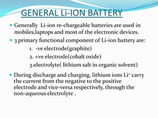 GENERAL Li-ION BATTERY
 Generally Li-ion re-chargeable batteries are used in
  mobiles,laptops and most of the electronic devices.
 3 primary functional component of Li-ion battery are:
        1. -ve electrode(graphite)
        2. +ve electrode(cobalt oxide)
        3.electrolyte( lithium salt in organic solvent)
 During discharge and charging, lithium ions Li+ carry
 the current from the negative to the positive
 electrode and vice-versa respectively, through the
 non-aqueous electrolyte .
 