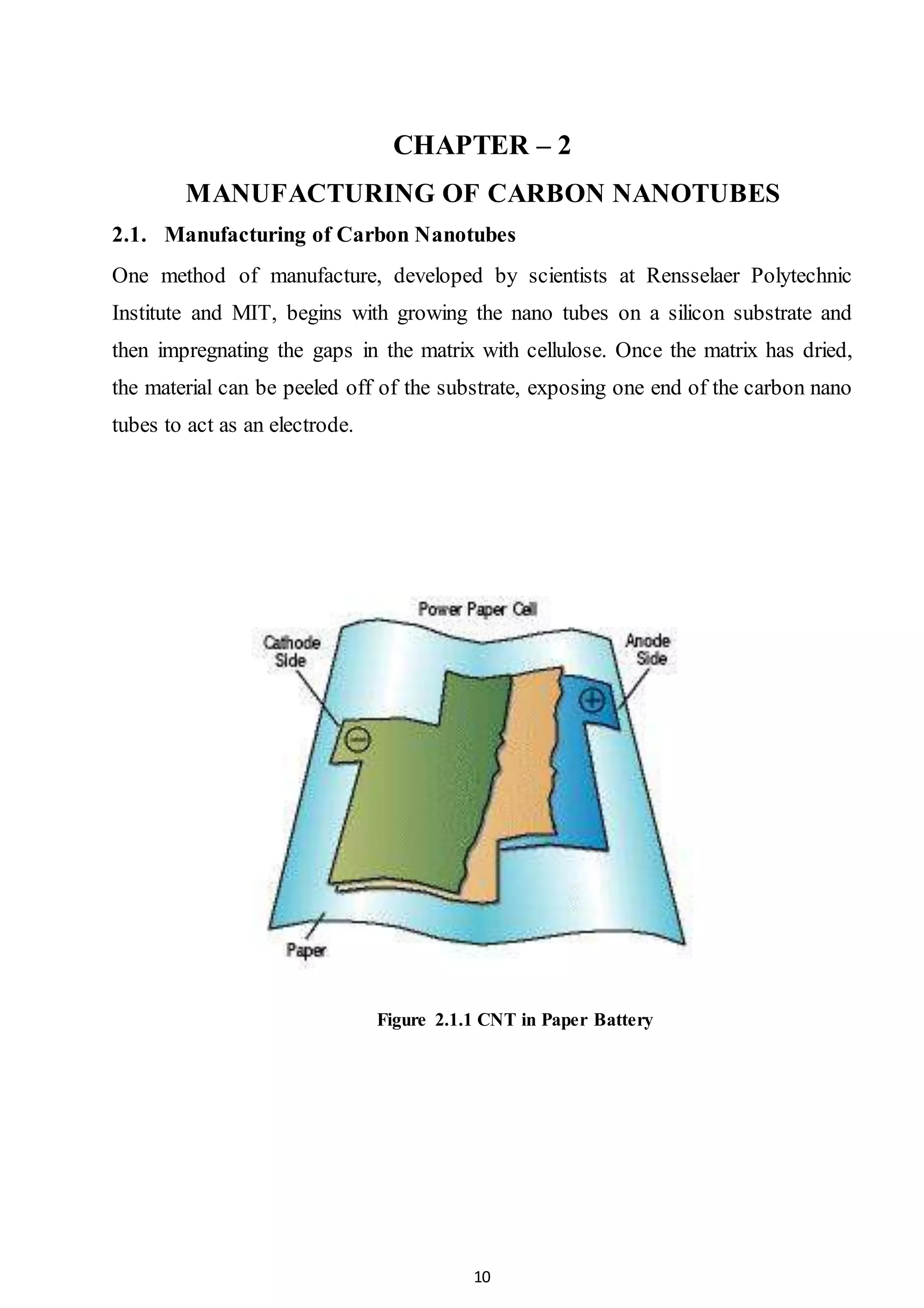 10
CHAPTER – 2
MANUFACTURING OF CARBON NANOTUBES
2.1. Manufacturing of Carbon Nanotubes
One method of manufacture, developed by scientists at Rensselaer Polytechnic
Institute and MIT, begins with growing the nano tubes on a silicon substrate and
then impregnating the gaps in the matrix with cellulose. Once the matrix has dried,
the material can be peeled off of the substrate, exposing one end of the carbon nano
tubes to act as an electrode.
Figure 2.1.1 CNT in Paper Battery
 
