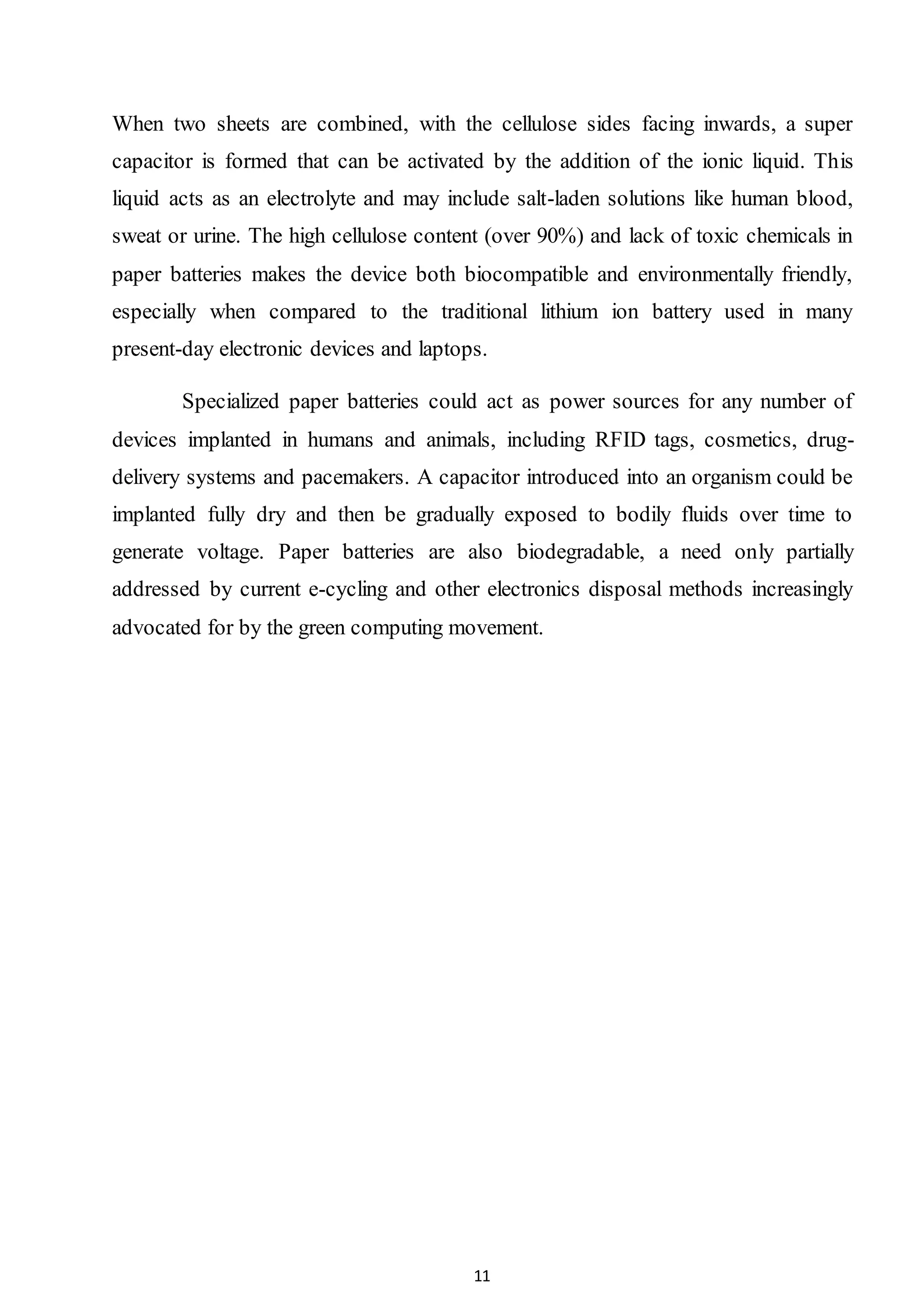 11
When two sheets are combined, with the cellulose sides facing inwards, a super
capacitor is formed that can be activated by the addition of the ionic liquid. This
liquid acts as an electrolyte and may include salt-laden solutions like human blood,
sweat or urine. The high cellulose content (over 90%) and lack of toxic chemicals in
paper batteries makes the device both biocompatible and environmentally friendly,
especially when compared to the traditional lithium ion battery used in many
present-day electronic devices and laptops.
Specialized paper batteries could act as power sources for any number of
devices implanted in humans and animals, including RFID tags, cosmetics, drug-
delivery systems and pacemakers. A capacitor introduced into an organism could be
implanted fully dry and then be gradually exposed to bodily fluids over time to
generate voltage. Paper batteries are also biodegradable, a need only partially
addressed by current e-cycling and other electronics disposal methods increasingly
advocated for by the green computing movement.
 