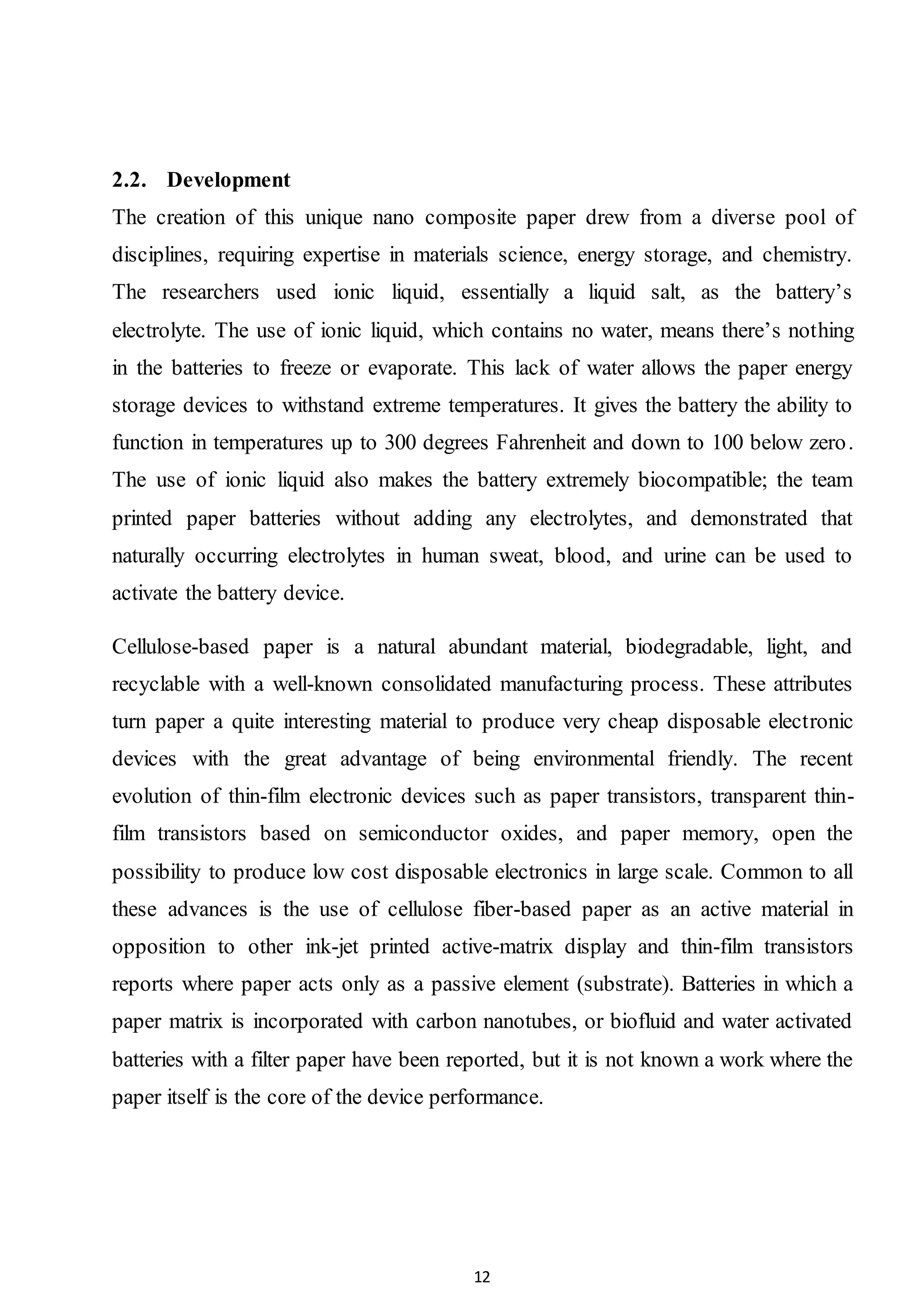 12
2.2. Development
The creation of this unique nano composite paper drew from a diverse pool of
disciplines, requiring expertise in materials science, energy storage, and chemistry.
The researchers used ionic liquid, essentially a liquid salt, as the battery’s
electrolyte. The use of ionic liquid, which contains no water, means there’s nothing
in the batteries to freeze or evaporate. This lack of water allows the paper energy
storage devices to withstand extreme temperatures. It gives the battery the ability to
function in temperatures up to 300 degrees Fahrenheit and down to 100 below zero.
The use of ionic liquid also makes the battery extremely biocompatible; the team
printed paper batteries without adding any electrolytes, and demonstrated that
naturally occurring electrolytes in human sweat, blood, and urine can be used to
activate the battery device.
Cellulose-based paper is a natural abundant material, biodegradable, light, and
recyclable with a well-known consolidated manufacturing process. These attributes
turn paper a quite interesting material to produce very cheap disposable electronic
devices with the great advantage of being environmental friendly. The recent
evolution of thin-film electronic devices such as paper transistors, transparent thin-
film transistors based on semiconductor oxides, and paper memory, open the
possibility to produce low cost disposable electronics in large scale. Common to all
these advances is the use of cellulose fiber-based paper as an active material in
opposition to other ink-jet printed active-matrix display and thin-film transistors
reports where paper acts only as a passive element (substrate). Batteries in which a
paper matrix is incorporated with carbon nanotubes, or biofluid and water activated
batteries with a filter paper have been reported, but it is not known a work where the
paper itself is the core of the device performance.
 