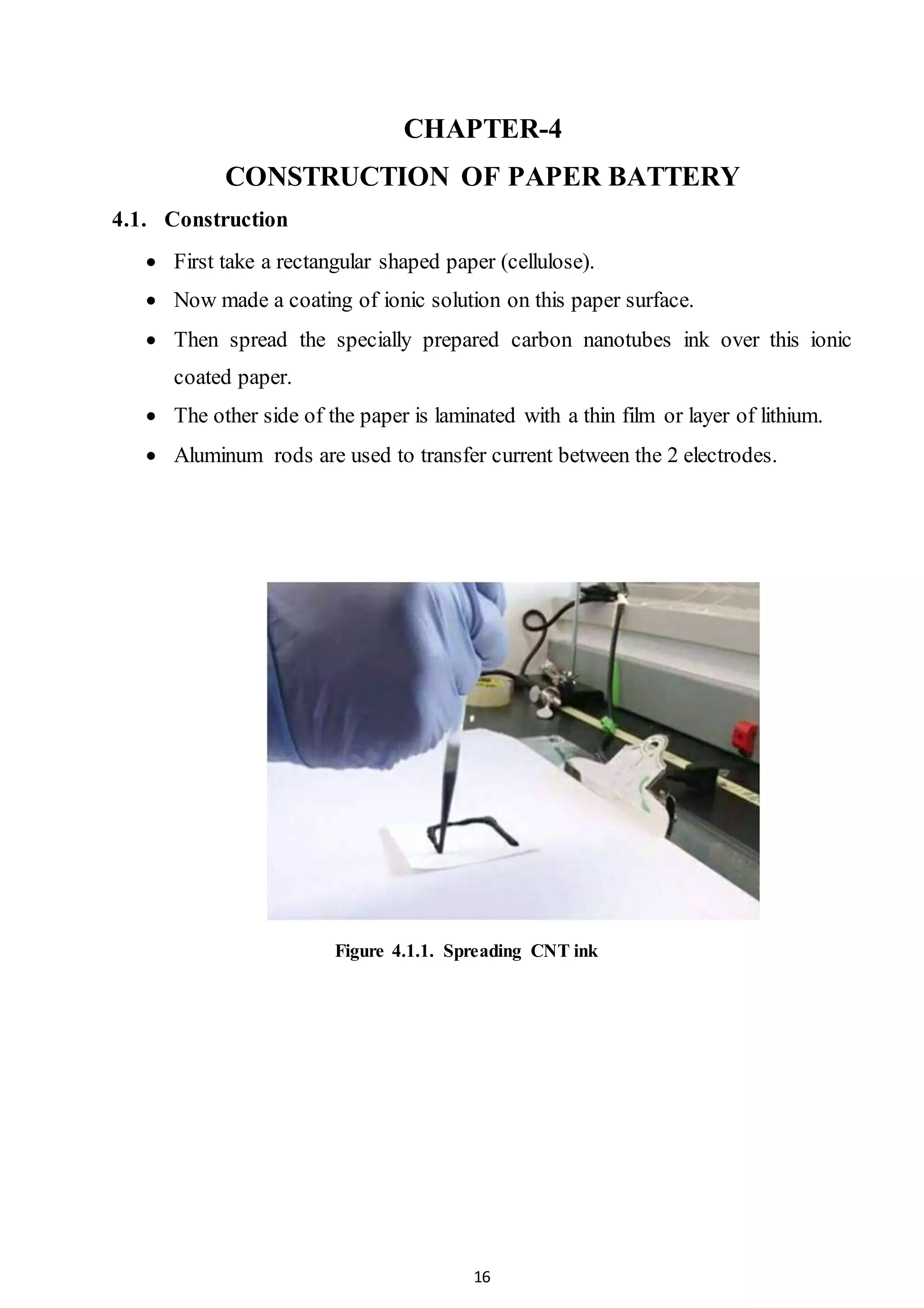 16
CHAPTER-4
CONSTRUCTION OF PAPER BATTERY
4.1. Construction
 First take a rectangular shaped paper (cellulose).
 Now made a coating of ionic solution on this paper surface.
 Then spread the specially prepared carbon nanotubes ink over this ionic
coated paper.
 The other side of the paper is laminated with a thin film or layer of lithium.
 Aluminum rods are used to transfer current between the 2 electrodes.
Figure 4.1.1. Spreading CNT ink
 