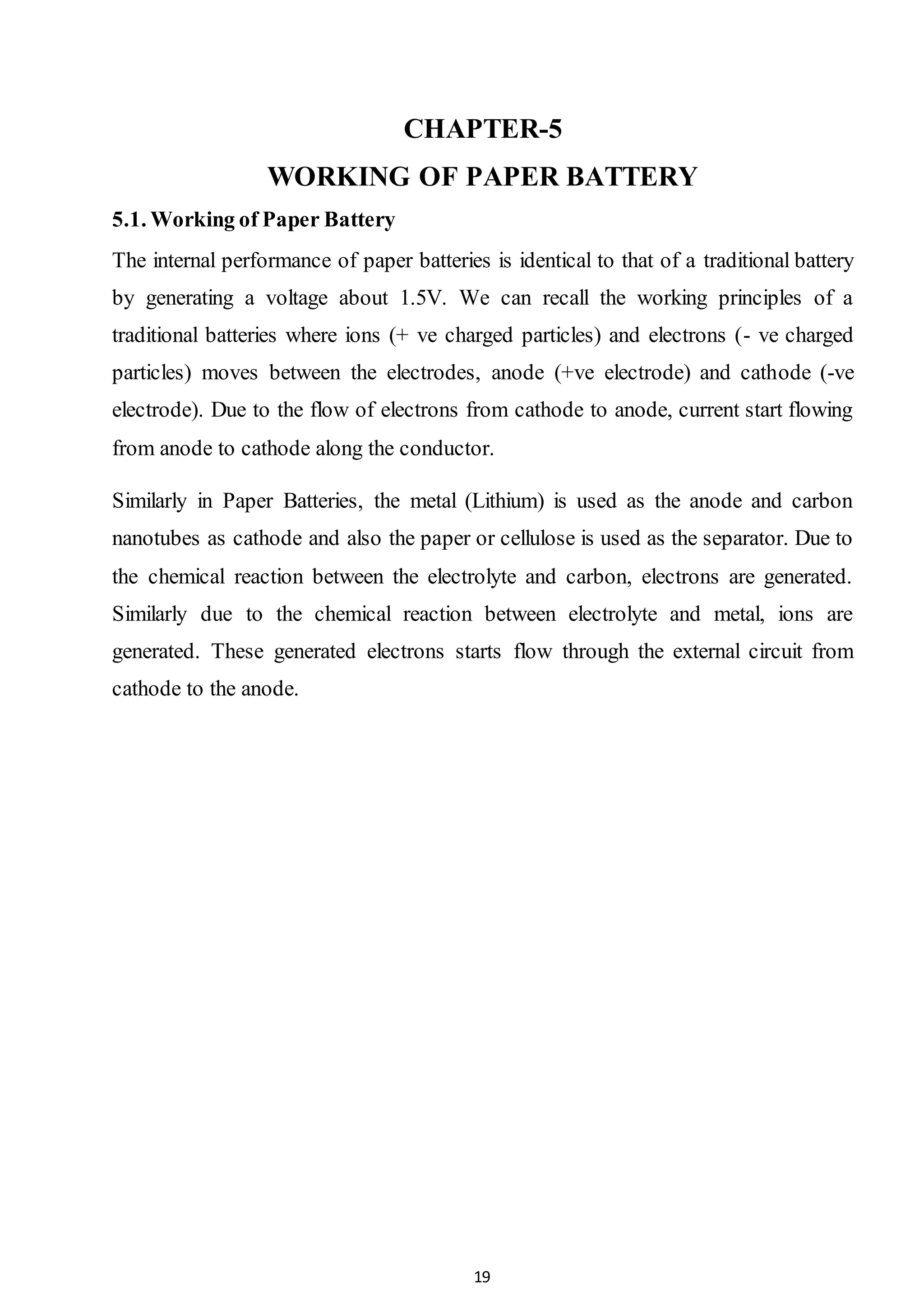 19
CHAPTER-5
WORKING OF PAPER BATTERY
5.1. Working of Paper Battery
The internal performance of paper batteries is identical to that of a traditional battery
by generating a voltage about 1.5V. We can recall the working principles of a
traditional batteries where ions (+ ve charged particles) and electrons (- ve charged
particles) moves between the electrodes, anode (+ve electrode) and cathode (-ve
electrode). Due to the flow of electrons from cathode to anode, current start flowing
from anode to cathode along the conductor.
Similarly in Paper Batteries, the metal (Lithium) is used as the anode and carbon
nanotubes as cathode and also the paper or cellulose is used as the separator. Due to
the chemical reaction between the electrolyte and carbon, electrons are generated.
Similarly due to the chemical reaction between electrolyte and metal, ions are
generated. These generated electrons starts flow through the external circuit from
cathode to the anode.
 
