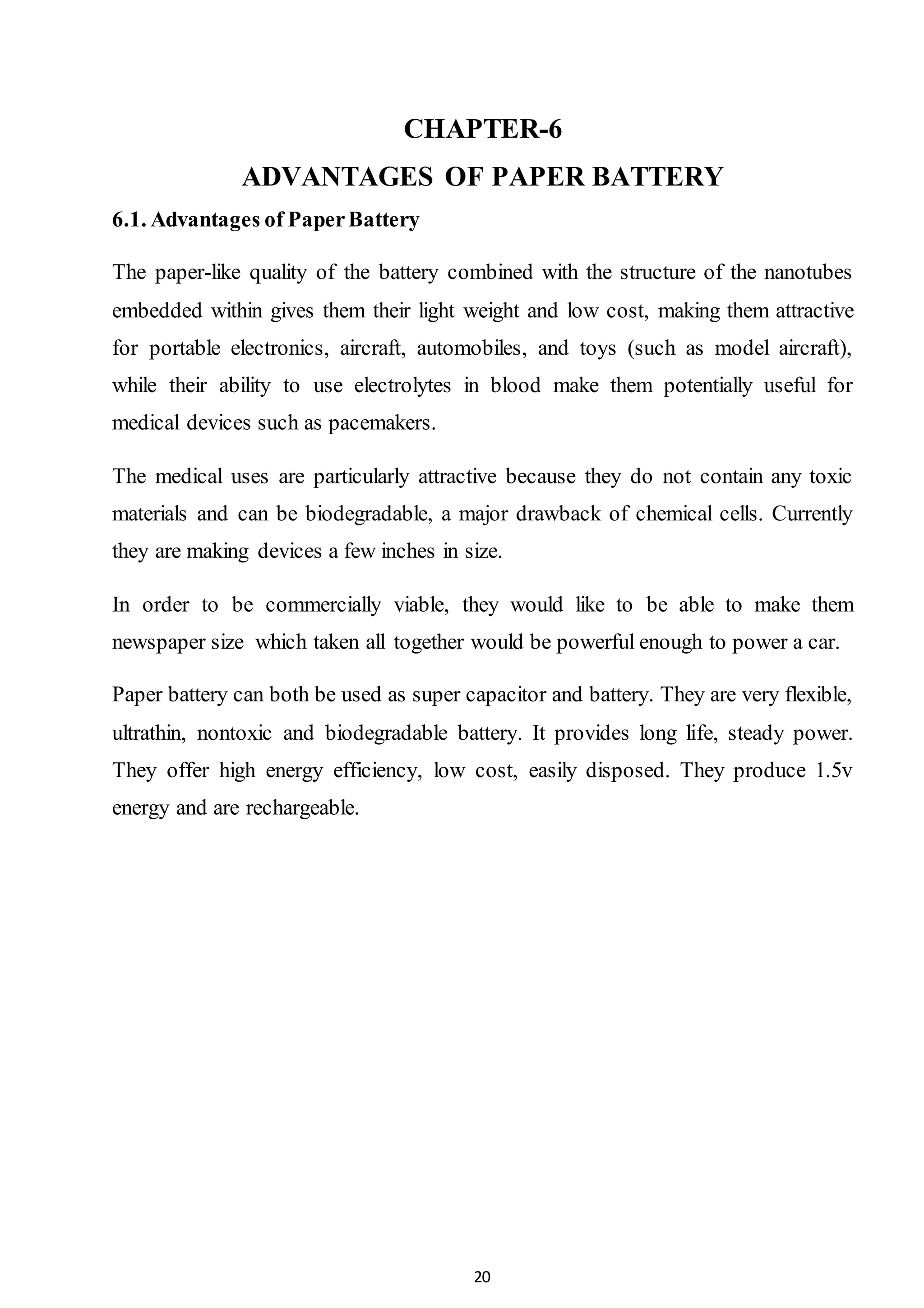 20
CHAPTER-6
ADVANTAGES OF PAPER BATTERY
6.1. Advantages of PaperBattery
The paper-like quality of the battery combined with the structure of the nanotubes
embedded within gives them their light weight and low cost, making them attractive
for portable electronics, aircraft, automobiles, and toys (such as model aircraft),
while their ability to use electrolytes in blood make them potentially useful for
medical devices such as pacemakers.
The medical uses are particularly attractive because they do not contain any toxic
materials and can be biodegradable, a major drawback of chemical cells. Currently
they are making devices a few inches in size.
In order to be commercially viable, they would like to be able to make them
newspaper size which taken all together would be powerful enough to power a car.
Paper battery can both be used as super capacitor and battery. They are very flexible,
ultrathin, nontoxic and biodegradable battery. It provides long life, steady power.
They offer high energy efficiency, low cost, easily disposed. They produce 1.5v
energy and are rechargeable.
 