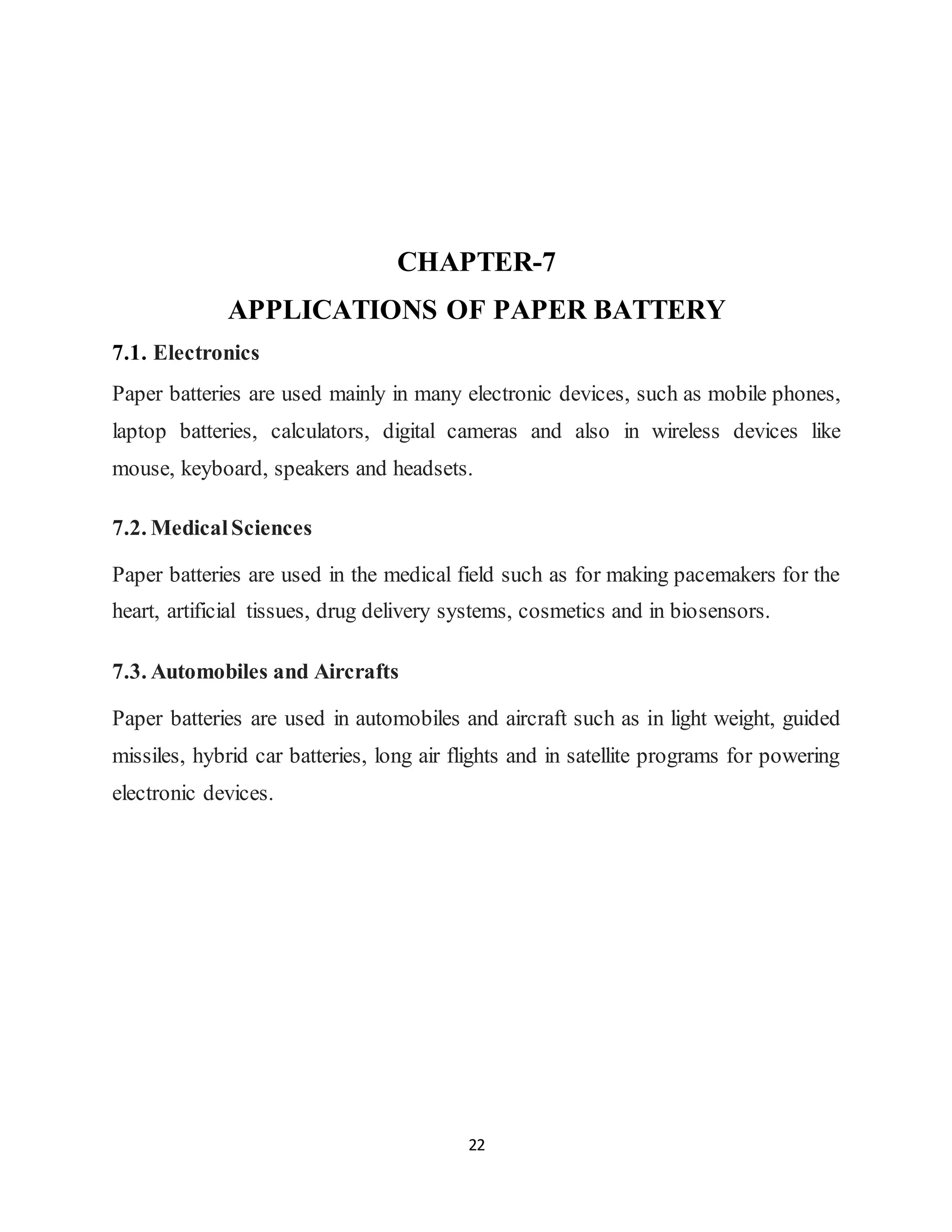 22
CHAPTER-7
APPLICATIONS OF PAPER BATTERY
7.1. Electronics
Paper batteries are used mainly in many electronic devices, such as mobile phones,
laptop batteries, calculators, digital cameras and also in wireless devices like
mouse, keyboard, speakers and headsets.
7.2. MedicalSciences
Paper batteries are used in the medical field such as for making pacemakers for the
heart, artificial tissues, drug delivery systems, cosmetics and in biosensors.
7.3. Automobiles and Aircrafts
Paper batteries are used in automobiles and aircraft such as in light weight, guided
missiles, hybrid car batteries, long air flights and in satellite programs for powering
electronic devices.
 