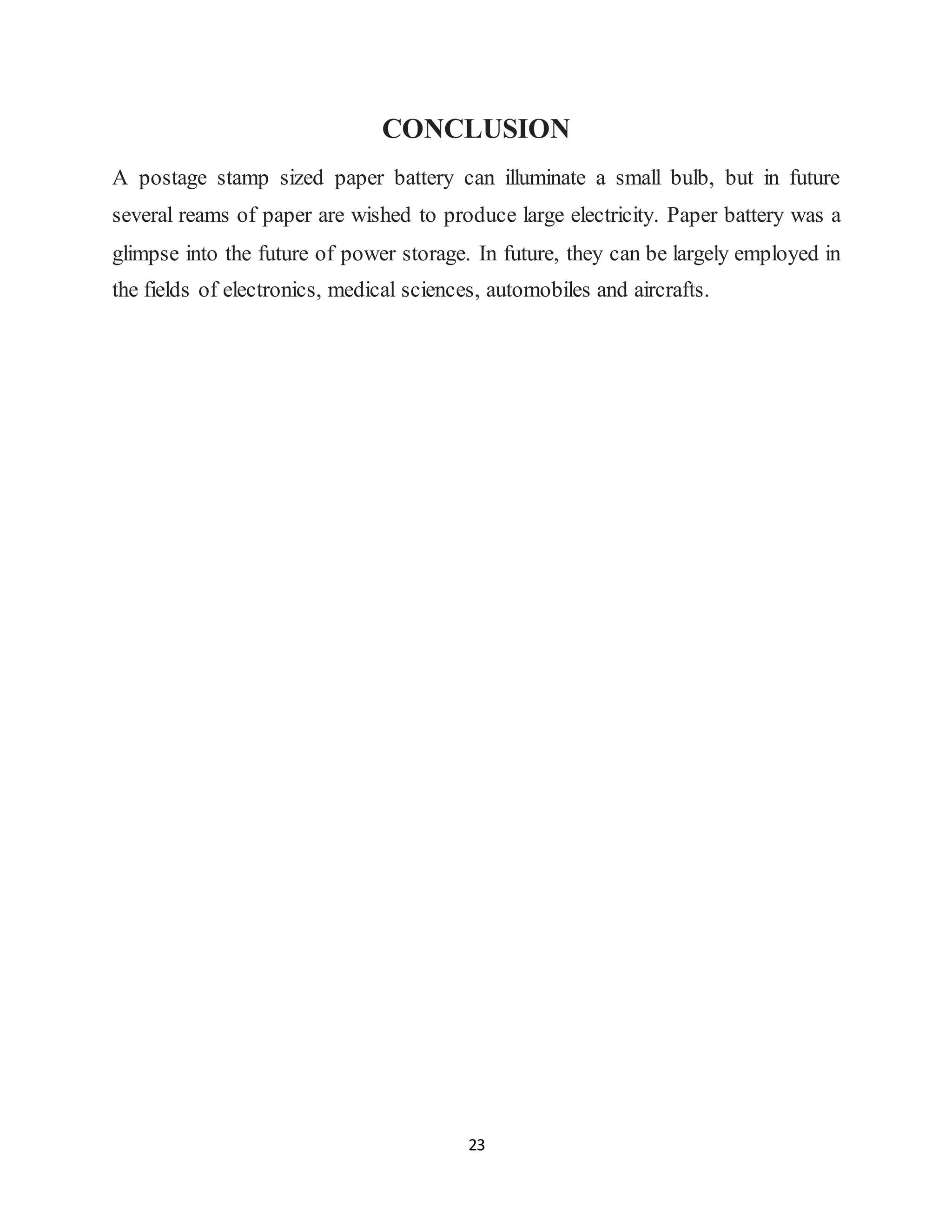 23
CONCLUSION
A postage stamp sized paper battery can illuminate a small bulb, but in future
several reams of paper are wished to produce large electricity. Paper battery was a
glimpse into the future of power storage. In future, they can be largely employed in
the fields of electronics, medical sciences, automobiles and aircrafts.
 