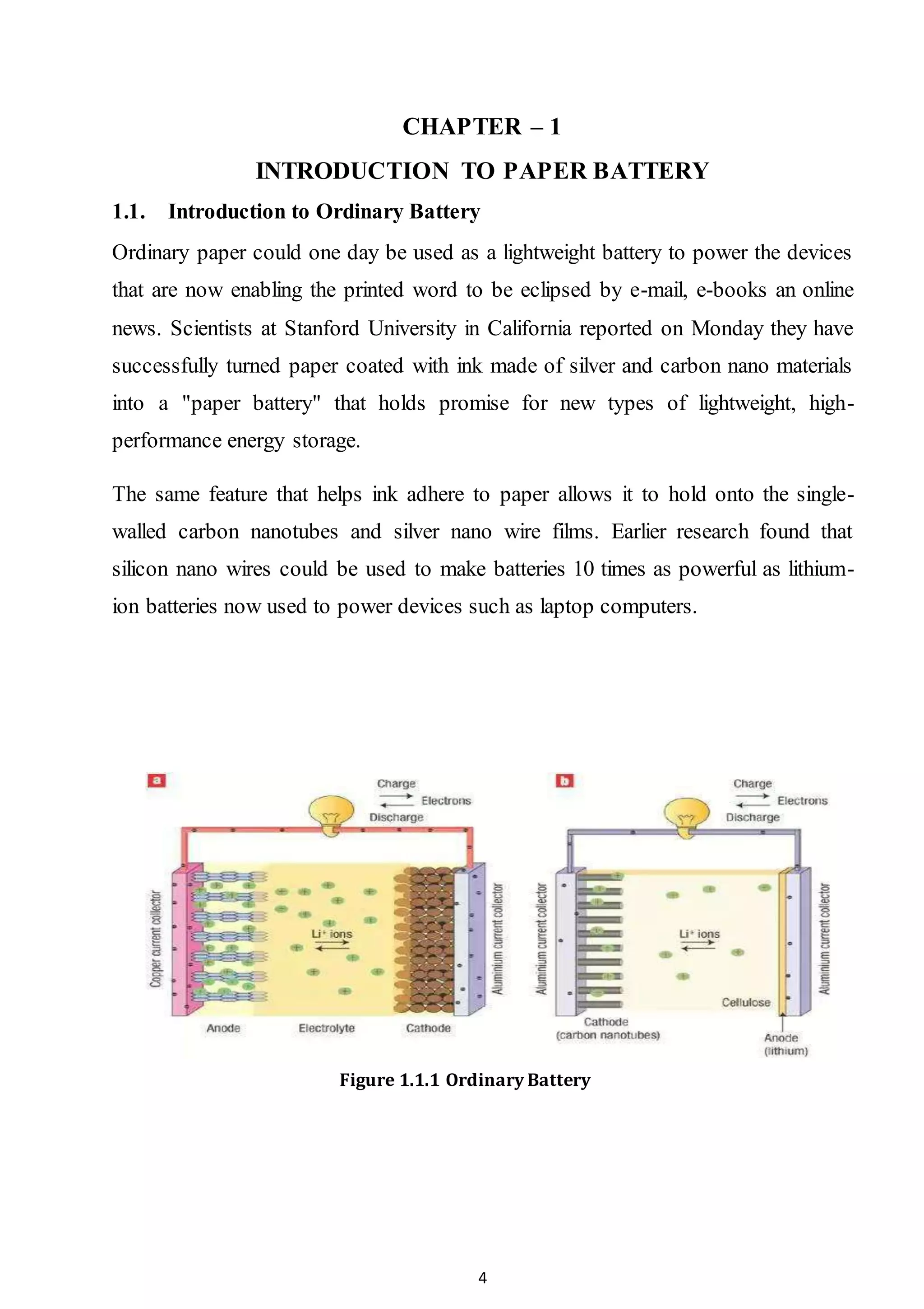 4
CHAPTER – 1
INTRODUCTION TO PAPER BATTERY
1.1. Introduction to Ordinary Battery
Ordinary paper could one day be used as a lightweight battery to power the devices
that are now enabling the printed word to be eclipsed by e-mail, e-books an online
news. Scientists at Stanford University in California reported on Monday they have
successfully turned paper coated with ink made of silver and carbon nano materials
into a "paper battery" that holds promise for new types of lightweight, high-
performance energy storage.
The same feature that helps ink adhere to paper allows it to hold onto the single-
walled carbon nanotubes and silver nano wire films. Earlier research found that
silicon nano wires could be used to make batteries 10 times as powerful as lithium-
ion batteries now used to power devices such as laptop computers.
Figure 1.1.1 Ordinary Battery
 