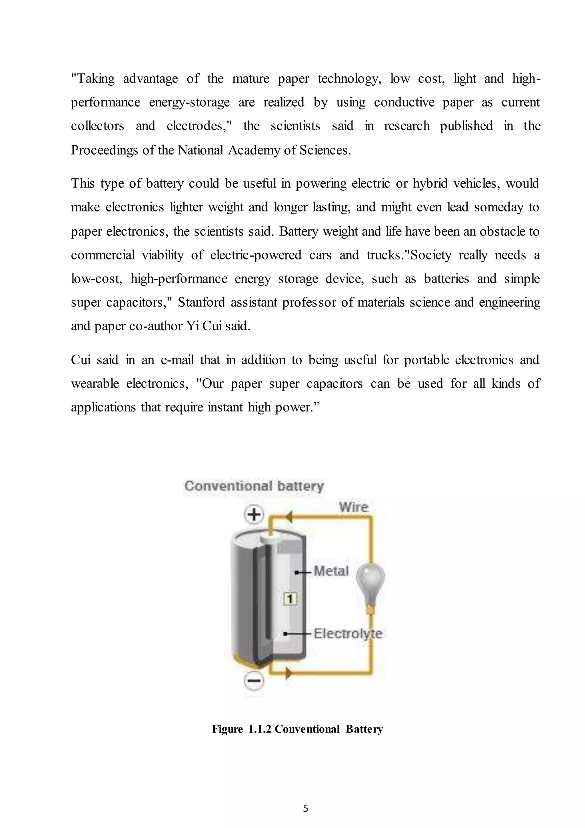 5
"Taking advantage of the mature paper technology, low cost, light and high-
performance energy-storage are realized by using conductive paper as current
collectors and electrodes," the scientists said in research published in the
Proceedings of the National Academy of Sciences.
This type of battery could be useful in powering electric or hybrid vehicles, would
make electronics lighter weight and longer lasting, and might even lead someday to
paper electronics, the scientists said. Battery weight and life have been an obstacle to
commercial viability of electric-powered cars and trucks."Society really needs a
low-cost, high-performance energy storage device, such as batteries and simple
super capacitors," Stanford assistant professor of materials science and engineering
and paper co-author Yi Cui said.
Cui said in an e-mail that in addition to being useful for portable electronics and
wearable electronics, "Our paper super capacitors can be used for all kinds of
applications that require instant high power.”
Figure 1.1.2 Conventional Battery
 