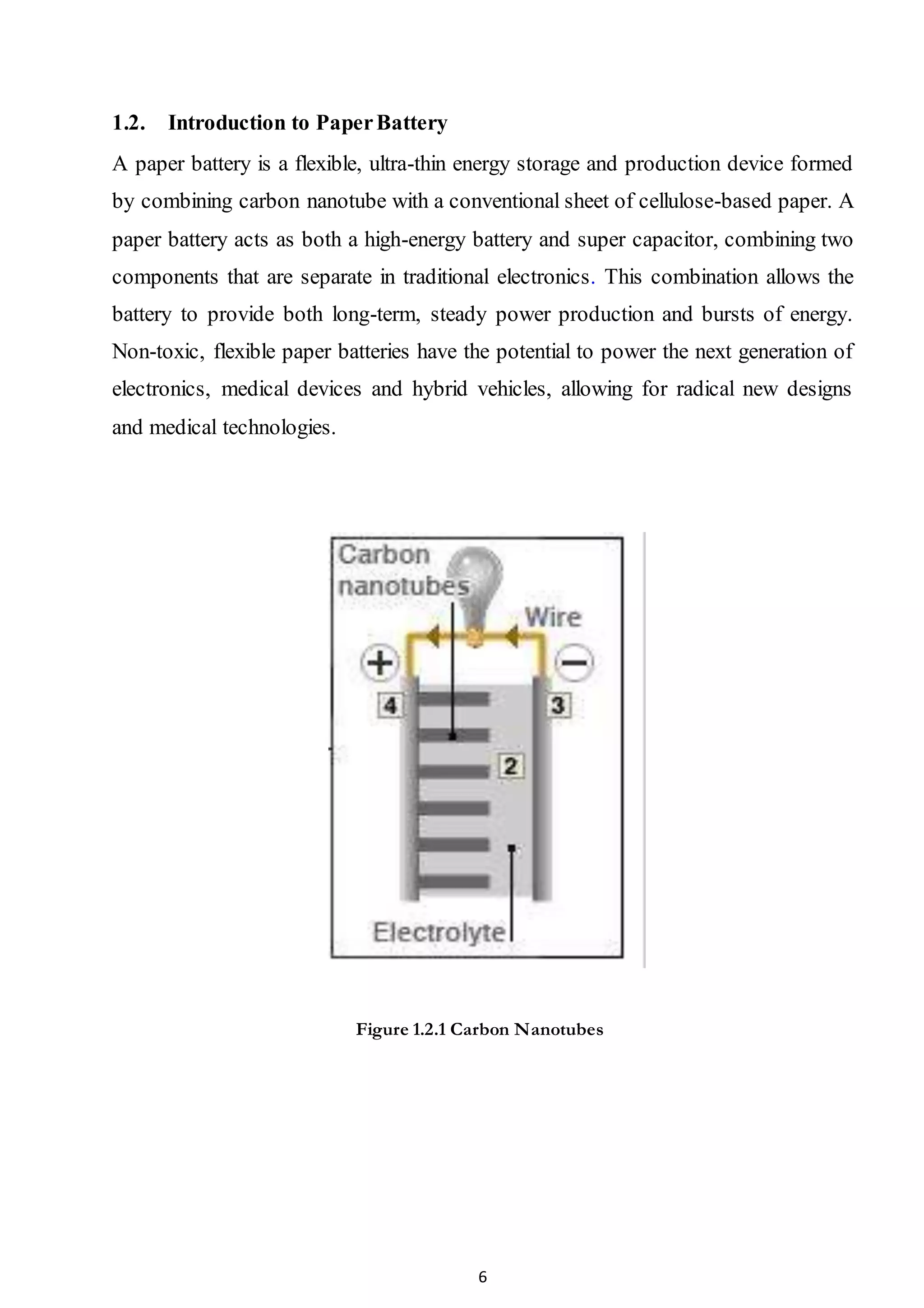 6
1.2. Introduction to PaperBattery
A paper battery is a flexible, ultra-thin energy storage and production device formed
by combining carbon nanotube with a conventional sheet of cellulose-based paper. A
paper battery acts as both a high-energy battery and super capacitor, combining two
components that are separate in traditional electronics. This combination allows the
battery to provide both long-term, steady power production and bursts of energy.
Non-toxic, flexible paper batteries have the potential to power the next generation of
electronics, medical devices and hybrid vehicles, allowing for radical new designs
and medical technologies.
Figure 1.2.1 Carbon Nanotubes
 