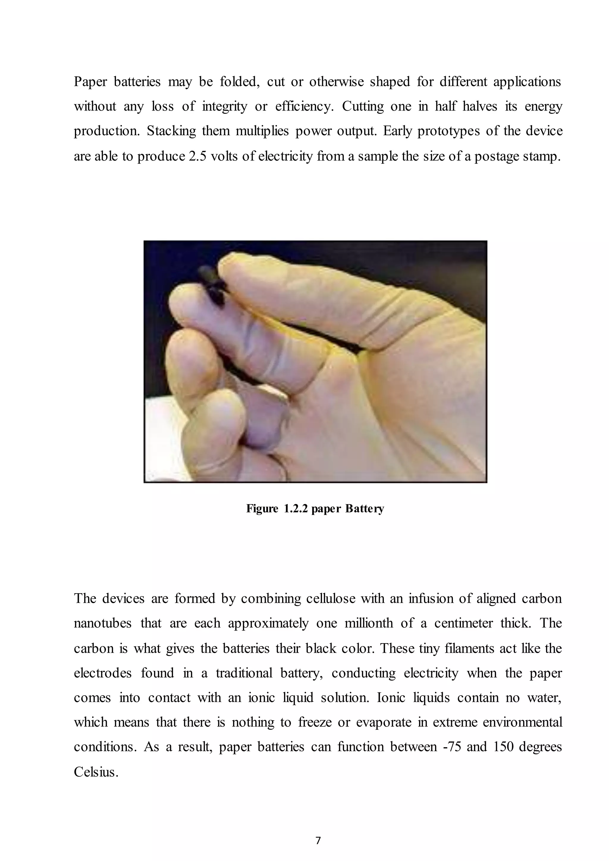 7
Paper batteries may be folded, cut or otherwise shaped for different applications
without any loss of integrity or efficiency. Cutting one in half halves its energy
production. Stacking them multiplies power output. Early prototypes of the device
are able to produce 2.5 volts of electricity from a sample the size of a postage stamp.
Figure 1.2.2 paper Battery
The devices are formed by combining cellulose with an infusion of aligned carbon
nanotubes that are each approximately one millionth of a centimeter thick. The
carbon is what gives the batteries their black color. These tiny filaments act like the
electrodes found in a traditional battery, conducting electricity when the paper
comes into contact with an ionic liquid solution. Ionic liquids contain no water,
which means that there is nothing to freeze or evaporate in extreme environmental
conditions. As a result, paper batteries can function between -75 and 150 degrees
Celsius.
 
