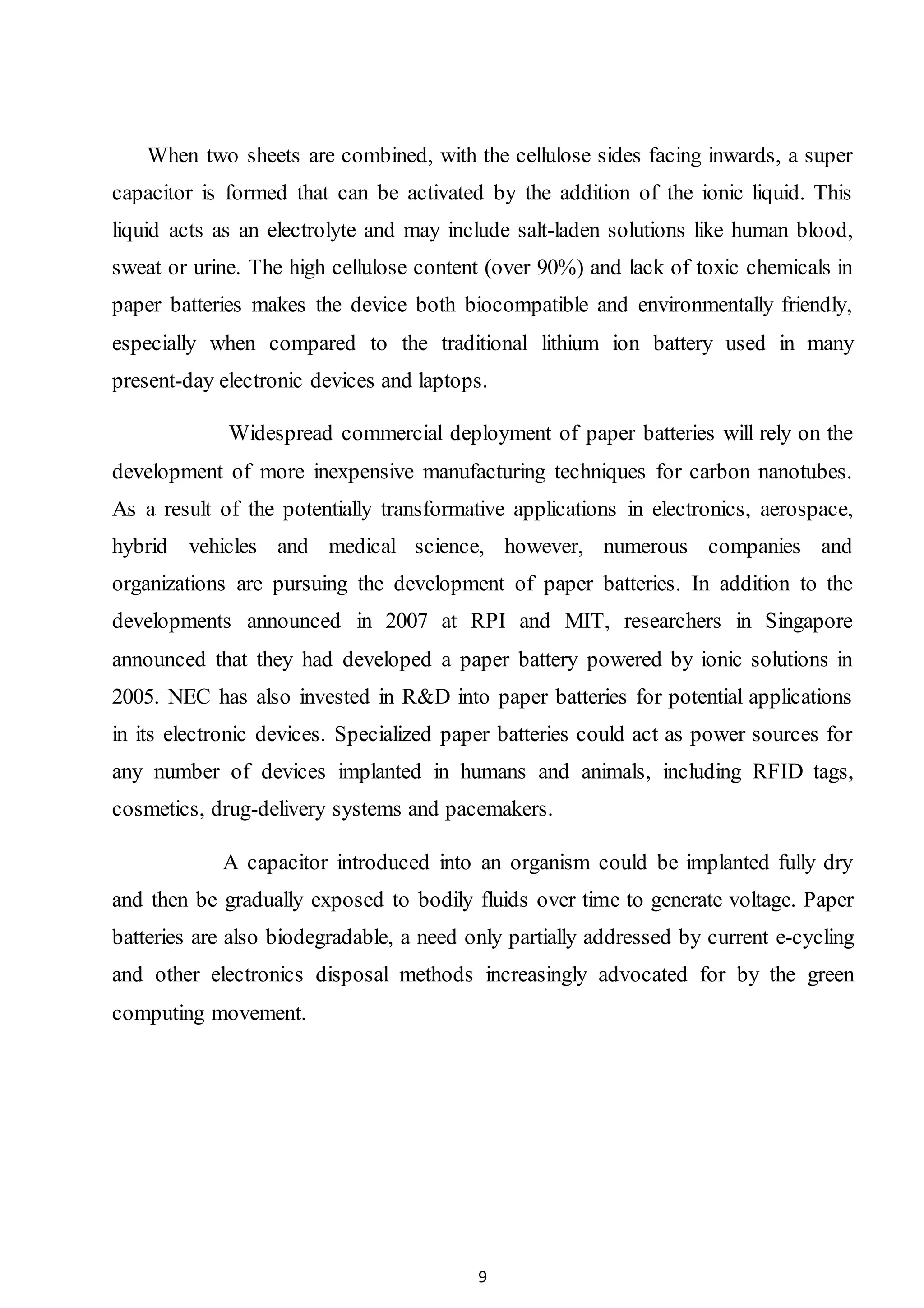 9
When two sheets are combined, with the cellulose sides facing inwards, a super
capacitor is formed that can be activated by the addition of the ionic liquid. This
liquid acts as an electrolyte and may include salt-laden solutions like human blood,
sweat or urine. The high cellulose content (over 90%) and lack of toxic chemicals in
paper batteries makes the device both biocompatible and environmentally friendly,
especially when compared to the traditional lithium ion battery used in many
present-day electronic devices and laptops.
Widespread commercial deployment of paper batteries will rely on the
development of more inexpensive manufacturing techniques for carbon nanotubes.
As a result of the potentially transformative applications in electronics, aerospace,
hybrid vehicles and medical science, however, numerous companies and
organizations are pursuing the development of paper batteries. In addition to the
developments announced in 2007 at RPI and MIT, researchers in Singapore
announced that they had developed a paper battery powered by ionic solutions in
2005. NEC has also invested in R&D into paper batteries for potential applications
in its electronic devices. Specialized paper batteries could act as power sources for
any number of devices implanted in humans and animals, including RFID tags,
cosmetics, drug-delivery systems and pacemakers.
A capacitor introduced into an organism could be implanted fully dry
and then be gradually exposed to bodily fluids over time to generate voltage. Paper
batteries are also biodegradable, a need only partially addressed by current e-cycling
and other electronics disposal methods increasingly advocated for by the green
computing movement.
 