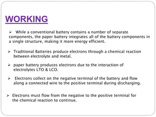 WORKING
 Traditional Batteries produce electrons through a chemical reaction
between electrolyte and metal.
 While a conventional battery contains a number of separate
components, the paper battery integrates all of the battery components in
a single structure, making it more energy efficient.
 paper battery produces electrons due to the interaction of
electrolytes LTO & LCO.
 Electrons collect on the negative terminal of the battery and flow
along a connected wire to the positive terminal during discharging.
 Electrons must flow from the negative to the positive terminal for
the chemical reaction to continue.
 