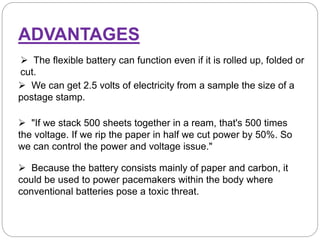  The flexible battery can function even if it is rolled up, folded or
cut.
ADVANTAGES
 We can get 2.5 volts of electricity from a sample the size of a
postage stamp.
 "If we stack 500 sheets together in a ream, that's 500 times
the voltage. If we rip the paper in half we cut power by 50%. So
we can control the power and voltage issue."
 Because the battery consists mainly of paper and carbon, it
could be used to power pacemakers within the body where
conventional batteries pose a toxic threat.
 