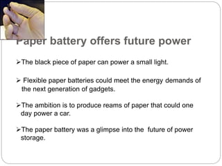 Paper battery offers future power
The black piece of paper can power a small light.
 Flexible paper batteries could meet the energy demands of
the next generation of gadgets.
The ambition is to produce reams of paper that could one
day power a car.
The paper battery was a glimpse into the future of power
storage.
 