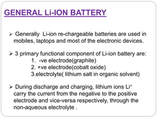 GENERAL Li-ION BATTERY
 Generally Li-ion re-chargeable batteries are used in
mobiles, laptops and most of the electronic devices.
 During discharge and charging, lithium ions Li+
carry the current from the negative to the positive
electrode and vice-versa respectively, through the
non-aqueous electrolyte .
 3 primary functional component of Li-ion battery are:
1. -ve electrode(graphite)
2. +ve electrode(cobalt oxide)
3.electrolyte( lithium salt in organic solvent)
 