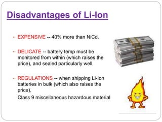 Disadvantages of Li-Ion
• EXPENSIVE -- 40% more than NiCd.
• DELICATE -- battery temp must be
monitored from within (which raises the
price), and sealed particularly well.
• REGULATIONS -- when shipping Li-Ion
batteries in bulk (which also raises the
price).
Class 9 miscellaneous hazardous material
 