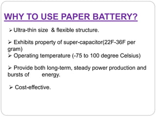 WHY TO USE PAPER BATTERY?
 Ultra-thin size & flexible structure.
 Exhibits property of super-capacitor(22F-36F per
gram)
 Operating temperature (-75 to 100 degree Celsius)
 Provide both long-term, steady power production and
bursts of energy.
 Cost-effective.
 