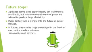Future scope:
 A postage stamp sized paper battery can illuminate a
small bulb, but in future several reams of paper are
wished to produce large electricity.
 Paper battery was a glimpse into the future of power
storage.
 In future, they can be largely employed in the fields of
electronics, medical sciences,
automobiles and aircrafts.
 