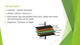 Structure:
 Cathode: Carbon Nanotube
 Anode: Lithium metal (Li+)
 Electrolyte: bio electrolytes like urine, blood and sweat.
(All electrolytes can be used)
 Separator: Cellulose or Paper
 