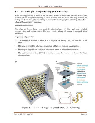 ANALYSIS OF PAPER BATTERIES
Dept of EEE, VVCE MYSORE Page 10
4.1 Zinc - Silica gel – Copper battery (Z-S-C battery)
Silica gel is hygroscopic in nature. It has the ability to hold the electrolyte for long. Besides, use
of silica gel can reduce the shedding of active material from the plates. This may increase the
battery-life. It was thought it would help to increase the discharging time of battery. Thus, Zinc-
silica gel-Copper battery was made.
Materials and methods :
Zinc-silica gel-Copper battery was made by adhering layer of silica gel sand witched
between zinc and copper plates. The open circuit voltage of battery is recorded using
multimeter.
Experimental procedure
• The electrolytic solution of citric acid is prepared by adding 2 ml citric acid in 250 ml
water.
• The setup is formed by adhering a layer silica gel between zinc and copper plates.
• The setup is dipped in the citric acid solution for about 30 min and then removed.
• The open circuit voltage (OCV) is measured across the current collectors of the plates
using multimeter.
Figure 4.1.1 Zinc - silica gel - copper battery (Z-S-C battery)
 