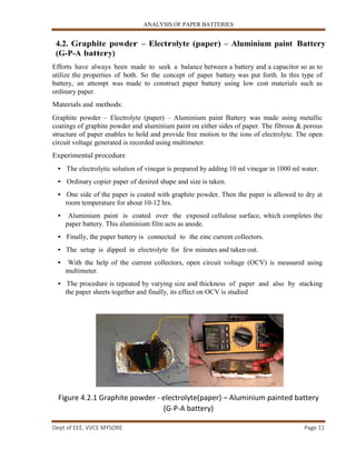 ANALYSIS OF PAPER BATTERIES
Dept of EEE, VVCE MYSORE Page 11
4.2. Graphite powder – Electrolyte (paper) – Aluminium paint Battery
(G-P-A battery)
Efforts have always been made to seek a balance between a battery and a capacitor so as to
utilize the properties of both. So the concept of paper battery was put forth. In this type of
battery, an attempt was made to construct paper battery using low cost materials such as
ordinary paper.
Materials and methods:
Graphite powder – Electrolyte (paper) – Aluminium paint Battery was made using metallic
coatings of graphite powder and aluminium paint on either sides of paper. The fibrous & porous
structure of paper enables to hold and provide free motion to the ions of electrolyte. The open
circuit voltage generated is recorded using multimeter.
Experimental procedure
• The electrolytic solution of vinegar is prepared by adding 10 ml vinegar in 1000 ml water.
• Ordinary copier paper of desired shape and size is taken.
• One side of the paper is coated with graphite powder. Then the paper is allowed to dry at
room temperature for about 10-12 hrs.
• Aluminium paint is coated over the exposed cellulose surface, which completes the
paper battery. This aluminium film acts as anode.
• Finally, the paper battery is connected to the zinc current collectors.
• The setup is dipped in electrolyte for few minutes and taken out.
• With the help of the current collectors, open circuit voltage (OCV) is measured using
multimeter.
• The procedure is repeated by varying size and thickness of paper and also by stacking
the paper sheets together and finally, its effect on OCV is studied
Figure 4.2.1 Graphite powder - electrolyte(paper) – Aluminium painted battery
(G-P-A battery)
 