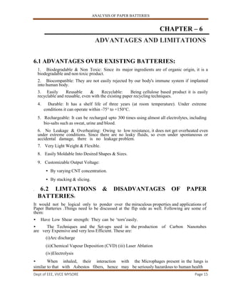 ANALYSIS OF PAPER BATTERIES
Dept of EEE, VVCE MYSORE Page 15
CHAPTER – 6
ADVANTAGES AND LIMITATIONS
6.1 ADVANTAGES OVER EXISTING BATTERIES:
1. Biodegradable & Non Toxic: Since its major ingredients are of organic origin, it is a
biodegradable and non toxic product.
2. Biocompatible: They are not easily rejected by our body's immune system if implanted
into human body.
3. Easily Reusable & Recyclable: Being cellulose based product it is easily
recyclable and reusable, even with the existing paper recycling techniques.
4. Durable: It has a shelf life of three years (at room temperature). Under extreme
conditions it can operate within -75° to +150°C.
5. Rechargeable: It can be recharged upto 300 times using almost all electrolytes, including
bio-salts such as sweat, urine and blood.
6. No Leakage & Overheating: Owing to low resistance, it does not get overheated even
under extreme conditions. Since there are no leaky fluids, so even under spontaneous or
accidental damage, there is no leakage problem.
7. Very Light Weight & Flexible.
8. Easily Moldable Into Desired Shapes & Sizes.
9. Customizable Output Voltage:
• By varying CNT concentration.
• By stacking & slicing.
. 6.2 LIMTATIONS & DISADVANTAGES OF PAPER
BATTERIES:
It would not be logical only to ponder over the miraculous properties and applications of
Paper Batteries .Things need to be discussed at the flip side as well. Following are some of
them:
• Have Low Shear strength: They can be ‘torn’easily.
• The Techniques and the Set-ups used in the production of Carbon Nanotubes
are very Expensive and very less Efficient. These are:
(i)Arc discharge
(ii)Chemical Vapour Deposition (CVD) (iii) Laser Ablation
(iv)Electrolysis
• When inhaled, their interaction with the Microphages present in the lungs is
similar to that with Asbestos fibers, hence may be seriously hazardous to human health
 