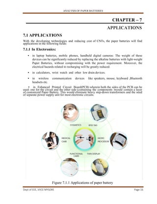 ANALYSIS OF PAPER BATTERIES
Dept of EEE, VVCE MYSORE Page 16
CHAPTER – 7
APPLICATIONS
7.1 APPLICATIONS
With the developing technologies and reducing cost of CNTs, the paper batteries will find
applications in the following fields:
7.1.1 In Electronics:
• in laptop batteries, mobile phones, handheld digital cameras: The weight of these
devices can be significantly reduced by replacing the alkaline batteries with light-weight
Paper Batteries, without compromising with the power requirement. Moreover, the
electrical hazards related to recharging will be greatly reduced.
• in calculators, wrist watch and other low drain devices.
• in wireless communication devices like speakers, mouse, keyboard ,Bluetooth
headsets etc.
• in Enhanced Printed Circuit Board(PCB) wherein both the sides of the PCB can be
used: one for the circuit and the other side (containing the components )would contain a layer
of customized Paper Battery. This would eliminate heavy step-down transformers and the need
of separate power supply unit for most electronic circuits.
Figure 7.1.1 Applications of paper battery
 