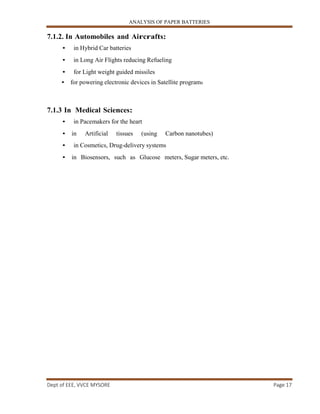ANALYSIS OF PAPER BATTERIES
Dept of EEE, VVCE MYSORE Page 17
7.1.2. In Automobiles and Aircrafts:
• in Hybrid Car batteries
• in Long Air Flights reducing Refueling
• for Light weight guided missiles
• for powering electronic devices in Satellite programs
7.1.3 In Medical Sciences:
• in Pacemakers for the heart
• in Artificial tissues (using Carbon nanotubes)
• in Cosmetics, Drug-delivery systems
• in Biosensors, such as Glucose meters, Sugar meters, etc.
 