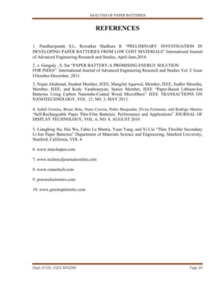 ANALYSIS OF PAPER BATTERIES
Dept of EEE, VVCE MYSORE Page 20
REFERENCES
1. Pandharipande S.L, Rewatkar Madhura R “PRELIMINARY INVESTIGATION IN
DEVELOPING PAPER BATTERIES FROM LOW COST MATERIALS” International Journal
of Advanced Engineering Research and Studies, April-June,2014.
2. A. Ganguly , S. Sar “PAPER BATTERY-A PROMISING ENERGY SOLUTION
FOR INDIA” International Journal of Advanced Engineering Research and Studies Vol. I/ Issue
I/October-December, 2011.
3. Nojan Aliahmad, Student Member, IEEE, Mangilal Agarwal, Member, IEEE, Sudhir Shrestha,
Member, IEEE, and Kody Varahramyan, Senior Member, IEEE “Paper-Based Lithium-Ion
Batteries Using Carbon Nanotube-Coated Wood Microfibers” IEEE TRANSACTIONS ON
NANOTECHNOLOGY, VOL. 12, NO. 3, MAY 2013.
4. Isabel Ferreira, Bruno Brás, Nuno Correia, Pedro Barquinha, Elvira Fortunato, and Rodrigo Martins
“Self-Rechargeable Paper Thin-Film Batteries: Performance and Applications” JOURNAL OF
DISPLAY TECHNOLOGY, VOL. 6, NO. 8, AUGUST 2010
5. Liangbing Hu, Hui Wu, Fabio La Mantia, Yuan Yang, and Yi Cui “Thin, Flexible Secondary
Li-Ion Paper Batteries” Department of Materials Science and Engineering, Stanford University,
Stanford, California, VOL 4.
6. www.intechopen.com
7. www.technicaljournalsonline.com
8. www.cnanotech.com
9. powerelectronics.com
10. www.greenoptimistic.com
 
