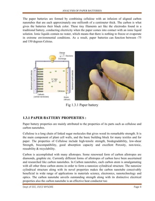 ANALYSIS OF PAPER BATTERIES
Dept of EEE, VVCE MYSORE Page 4
The paper batteries are formed by combining cellulose with an infusion of aligned carbon
nanotubes that are each approximately one millionth of a centimeter thick. The carbon is what
gives the batteries their black color. These tiny filaments act like the electrodes found in a
traditional battery, conducting electricity when the paper comes into contact with an ionic liquid
solution. Ionic liquids contain no water, which means that there is nothing to freeze or evaporate
in extreme environmental conditions. As a result, paper batteries can function between -75
and 150 degrees Celsius.
Fig 1.3.1 Paper battery
1.3.1 PAPER BATTERY PROPERTIES :
Paper battery properties are mainly attributed to the properties of its parts such as cellulose and
carbon nanotubes.
Cellulose is a long chain of linked sugar molecules that gives wood its remarkable strength. It is
the main component of plant cell walls, and the basic building block for many textiles and for
paper. The properties of Cellulose include high-tensile strength, biodegradability, low-shear
Strength, biocompatibility, good absorption capacity and excellent Porosity, non-toxic,
reusability & recyclability.
Carbon is accomplished with many allotropes. Some renowned form of carbon allotropes are
diamonds, graphite etc. Currently different forms of allotropes of carbon have been ascertained
and researched like carbon nanotubes. In Carbon nanotubes, each carbon atom is amalgamating
with all other three carbon atoms in order to form a nanosize cylindrical structure. The nanosize
cylindrical structure along with its novel properties makes the carbon nanotube conceivably
beneficial in wide range of applications in materials science, electronics, nanotechnology and
optics. The carbon nanotube unveils outstanding strength along with its distinctive electrical
properties also the carbon nanotube is an effective heat conductor too
 