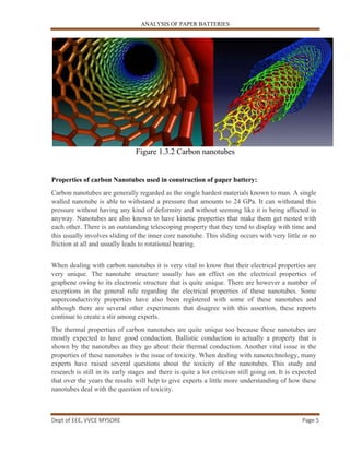 ANALYSIS OF PAPER BATTERIES
Dept of EEE, VVCE MYSORE Page 5
Figure 1.3.2 Carbon nanotubes
Properties of carbon Nanotubes used in construction of paper battery:
Carbon nanotubes are generally regarded as the single hardest materials known to man. A single
walled nanotube is able to withstand a pressure that amounts to 24 GPa. It can withstand this
pressure without having any kind of deformity and without seeming like it is being affected in
anyway. Nanotubes are also known to have kinetic properties that make them get nested with
each other. There is an outstanding telescoping property that they tend to display with time and
this usually involves sliding of the inner core nanotube. This sliding occurs with very little or no
friction at all and usually leads to rotational bearing.
When dealing with carbon nanotubes it is very vital to know that their electrical properties are
very unique. The nanotube structure usually has an effect on the electrical properties of
graphene owing to its electronic structure that is quite unique. There are however a number of
exceptions in the general rule regarding the electrical properties of these nanotubes. Some
superconductivity properties have also been registered with some of these nanotubes and
although there are several other experiments that disagree with this assertion, these reports
continue to create a stir among experts.
The thermal properties of carbon nanotubes are quite unique too because these nanotubes are
mostly expected to have good conduction. Ballistic conduction is actually a property that is
shown by the nanotubes as they go about their thermal conduction. Another vital issue in the
properties of these nanotubes is the issue of toxicity. When dealing with nanotechnology, many
experts have raised several questions about the toxicity of the nanotubes. This study and
research is still in its early stages and there is quite a lot criticism still going on. It is expected
that over the years the results will help to give experts a little more understanding of how these
nanotubes deal with the question of toxicity.
 