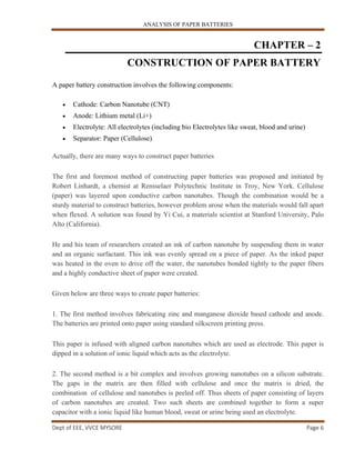 ANALYSIS OF PAPER BATTERIES
Dept of EEE, VVCE MYSORE Page 6
CHAPTER – 2
CONSTRUCTION OF PAPER BATTERY
A paper battery construction involves the following components:
 Cathode: Carbon Nanotube (CNT)
 Anode: Lithium metal (Li+)
 Electrolyte: All electrolytes (including bio Electrolytes like sweat, blood and urine)
 Separator: Paper (Cellulose).
Actually, there are many ways to construct paper batteries
The first and foremost method of constructing paper batteries was proposed and initiated by
Robert Linhardt, a chemist at Rensselaer Polytechnic Institute in Troy, New York. Cellulose
(paper) was layered upon conductive carbon nanotubes. Though the combination would be a
sturdy material to construct batteries, however problem arose when the materials would fall apart
when flexed. A solution was found by Yi Cui, a materials scientist at Stanford University, Palo
Alto (California).
He and his team of researchers created an ink of carbon nanotube by suspending them in water
and an organic surfactant. This ink was evenly spread on a piece of paper. As the inked paper
was heated in the oven to drive off the water, the nanotubes bonded tightly to the paper fibers
and a highly conductive sheet of paper were created.
Given below are three ways to create paper batteries:
1. The first method involves fabricating zinc and manganese dioxide based cathode and anode.
The batteries are printed onto paper using standard silkscreen printing press.
This paper is infused with aligned carbon nanotubes which are used as electrode. This paper is
dipped in a solution of ionic liquid which acts as the electrolyte.
2. The second method is a bit complex and involves growing nanotubes on a silicon substrate.
The gaps in the matrix are then filled with cellulose and once the matrix is dried, the
combination of cellulose and nanotubes is peeled off. Thus sheets of paper consisting of layers
of carbon nanotubes are created. Two such sheets are combined together to form a super
capacitor with a ionic liquid like human blood, sweat or urine being used an electrolyte.
 