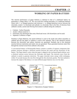 ANALYSIS OF PAPER BATTERIES
Dept of EEE, VVCE MYSORE Page 8
CHAPTER – 3
WORKING OF PAPER BATTERY
The internal performance of paper batteries is identical to that of a traditional battery by
generating a voltage about 1.5V. We can recall the working principles of a traditional batteries
where ions (+ ve charged particles) and electrons (- ve charged particles) moves between the
electrodes, anode (+ve electrode) and cathode (-ve electrode). Due to the flow of electrons from
cathode to anode, current start flowing from anode to cathode along the conductor.
 Cathode: Carbon Nanotube
 Anode: Lithium metal (Li+)
 Electrolyte: bio electrolytes like urine, blood and sweat. (All electrolytes can be used)
 Separator: Cellulose or Paper
Similarly in Paper Batteries, the metal (Lithium) is used as the anode and carbon nanotubes as
cathode and also the paper or cellulose is used as the separator. Due to the chemical reaction
between the electrolyte and carbon, electrons are generated. Similarly due to the chemical
reaction between electrolyte and metal, ions are generated. These generated electrons starts flow
through the external circuit from cathode to the anode.
A conventional battery or Rechargeable battery contains a number of separate components that
produce electrons through a chemical reaction between the metal and the electrolyte of the
battery. The Paper battery works when the paper is dipped in the ion-based liquid solution; next
a chemical reaction occurs between the electrodes and liquid. The electrons move from the
cathode to anode to generate electricity. The paper electrode stores energy while recharging
within 10 seconds because the ions flow through the thin electrode quickly. The best method to
increase the output of the battery is to stack different paper batteries one over the other.
Figure 3.1 Operation of paper battery
 