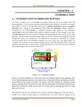 ANALYSIS OF PAPER BATTERIES
Dept of EEE, VVCE MYSORE Page 1
CHAPTER – 1
INTRODUCTION
1.1 INTRODUCTION TO ORDINARY BATTERY
All battery contains one or more cells, but people often use the terms battery and cell
interchangeably. A cell is just the working chemical unit inside a battery; one battery can contain
any number of cells. A cell has three main parts: a positive electrode (terminal), a negative
electrode, and a liquid or solid separating them called the electrolyte. When a battery is
connected to an electric circuit, a chemical reaction takes place in the electrolyte
causing ions (in this case, atoms with a positive electrical charge) to flow through it one way,
with electrons (particles with a negative charge) flowing through the outer circuit in the other
direction. This movement of electric charge makes an electric current flow through the cell and
through the circuit it is connected to. It's important to note that the electrodes in a battery
are always made from two dissimilar materials (so never both from the same metal, for
example). This is the key to how and why a battery works: one of the materials "likes" to give up
electrons, the other likes to receive them. If both electrodes were made from the same material,
that wouldn't happen and no current would flow.
Figure 1.1.1 Ordinary battery
When you connect the battery to a lamp and switch on, chemical reactions start happening. One
of the reactions generates positive ions (shown here as big yellow blobs) and electrons (smaller
brown blobs) at the negative electrode. The positive ions flow through the electrolyte to the
positive electrode (from the green line to the red one). Meanwhile, the electrons (smaller brown
blobs) flow around the outside circuit (blue line) to the positive electrode and make the lamp
light up on the way.
The electrons and ions flow because of the chemical reactions happening inside the battery—
usually two or three of them going on simultaneously. The exact reactions depend on the
 