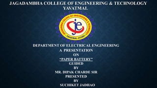 JAGADAMBHA COLLEGE OF ENGINEERING & TECHNOLOGY
YAVATMAL
DEPARTMENT OF ELECTRICAL ENGINEERING
A PRESENTATION
ON
“PAPER BATTERY”
GUIDED
BY
MR. DIPAK CHARDE SIR
PRESENTED
BY
SUCHIKET JADHAO
 