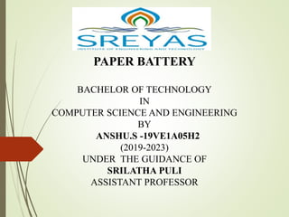 PAPER BATTERY
BACHELOR OF TECHNOLOGY
IN
COMPUTER SCIENCE AND ENGINEERING
BY
ANSHU.S -19VE1A05H2
(2019-2023)
UNDER THE GUIDANCE OF
SRILATHA PULI
ASSISTANT PROFESSOR
 