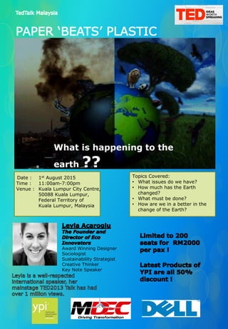 What is happening to the
earth ??
Date : 1st August 2015
Time : 11:00am-7:00pm
Venue : Kuala Lumpur City Centre,
50088 Kuala Lumpur,
Federal Territory of
Kuala Lumpur, Malaysia
Topics Covered:
• What issues do we have?
• How much has the Earth
changed?
• What must be done?
• How are we in a better in the
change of the Earth?
Award Winning Designer
Sociologist
Sustainability Strategist
Creative Thinker
Key Note Speaker
 