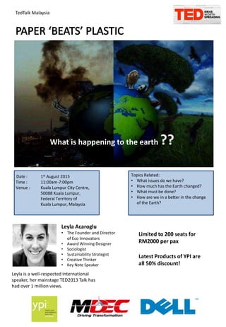 TedTalk Malaysia
What is happening to the earth ??
Date : 1st August 2015
Time : 11:00am-7:00pm
Venue : Kuala Lumpur City Centre,
50088 Kuala Lumpur,
Federal Territory of
Kuala Lumpur, Malaysia
Topics Related:
• What issues do we have?
• How much has the Earth changed?
• What must be done?
• How are we in a better in the change
of the Earth?
Leyla Acaroglu
• The Founder and Director
of Eco Innovators
• Award Winning Designer
• Sociologist
• Sustainability Strategist
• Creative Thinker
• Key Note Speaker
Leyla is a well-respected international
speaker, her mainstage TED2013 Talk has
had over 1 million views.
Limited to 200 seats for
RM2000 per pax
Latest Products of YPI are
all 50% discount!
 