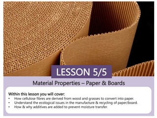 Material Properties – Paper & Boards
LESSON 5/5
Within this lesson you will cover:
• How cellulose fibres are derived from wood and grasses to convert into paper.
• Understand the ecological issues in the manufacture & recycling of paper/board.
• How & why additives are added to prevent moisture transfer.
 