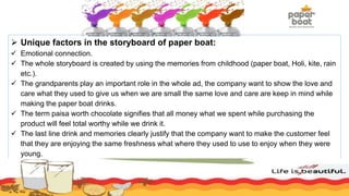  Unique factors in the storyboard of paper boat:
 Emotional connection.
 The whole storyboard is created by using the memories from childhood (paper boat, Holi, kite, rain
etc.).
 The grandparents play an important role in the whole ad, the company want to show the love and
care what they used to give us when we are small the same love and care are keep in mind while
making the paper boat drinks.
 The term paisa worth chocolate signifies that all money what we spent while purchasing the
product will feel total worthy while we drink it.
 The last line drink and memories clearly justify that the company want to make the customer feel
that they are enjoying the same freshness what where they used to use to enjoy when they were
young.
 