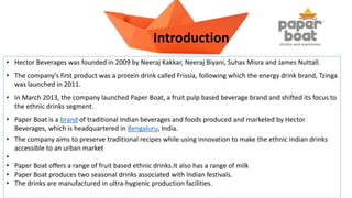 • Hector Beverages was founded in 2009 by Neeraj Kakkar, Neeraj Biyani, Suhas Misra and James Nuttall.
• The company's first product was a protein drink called Frissia, following which the energy drink brand, Tzinga
was launched in 2011.
• In March 2013, the company launched Paper Boat, a fruit pulp based beverage brand and shifted its focus to
the ethnic drinks segment.
• Paper Boat is a brand of traditional Indian beverages and foods produced and marketed by Hector
Beverages, which is headquartered in Bengaluru, India.
• The company aims to preserve traditional recipes while using innovation to make the ethnic Indian drinks
accessible to an urban market
•
• Paper Boat offers a range of fruit based ethnic drinks.It also has a range of milk
• Paper Boat produces two seasonal drinks associated with Indian festivals.
• The drinks are manufactured in ultra-hygienic production facilities.
Introduction
 