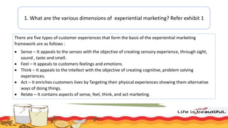 1. What are the various dimensions of experiential marketing? Refer exhibit 1
There are five types of customer experiences that form the basis of the experiential marketing
framework are as follows :
 Sense – It appeals to the senses with the objective of creating sensory experience, through sight,
sound , taste and smell.
 Feel – It appeals to customers feelings and emotions.
 Think – It appeals to the intellect with the objective of creating cognitive, problem solving
experiences.
 Act – It enriches customers lives by Targeting their physical experiences showing them alternative
ways of doing things.
 Relate – It contains aspects of sense, feel, think, and act marketing.
 