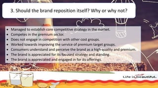 3. Should the brand reposition itself? Why or why not?
 Managed to establish core competitive strategy in the market.
 Competes in the premium sector.
 Does not engage in competition with other cost groups.
 Worked towards improving the service of premium target groups.
 Consumers understand and perceive the brand as a high quality and premium.
 The brand is appreciated for its focused strategy and standing.
 The brand is appreciated and engaged in for its offerings.
 
