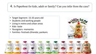 4. Is Paperboat for kids, adult or family? Can you infer from the case?
• Target Segment- 15-35 years old
• Students and working people
• Living in metro and urban areas
• Kids- taste
• Youngsters- memories
• Families- Festivals (thandai, pankam)
 