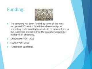 Funding:
 The company has been funded by some of the most
recognized VC's which found the whole concept of
promoting traditional Indian drinks in its natural form to
the customers and rekindling the customers nostalgic
memories of childhood.
 CATAMARAN VENTURES
 SEQUIA VENTURES
 FOOTPRINT VENTURES
 