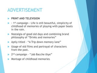 ADVERTISEMENT
 PRINT AND TELEVISION
 - 1st campaign - Life is still beautiful, simplicity of
childhood of memories of playing with paper boats
in the rain.
 Nostalgia of good old days and combining brand
philosophy of “Drinks and memories”
 Aptly titled – “A Trip down memory lane”
 Usage of old films and portrayal of characters
from the past.
 2nd campaign – “Jab Bacche thye”
 Montage of childhood memories
 