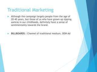 Traditional Marketing
 Although the campaign targets people from the age of
20-40 years, but those of us who have grown up sipping
aamras in our childhoods, definitely have a sense of
sentimentality towards the brand.
 BILLBOARDS : Channel of traditional medium, OOH Ad
 