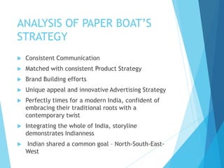 ANALYSIS OF PAPER BOAT’S
STRATEGY
 Consistent Communication
 Matched with consistent Product Strategy
 Brand Building efforts
 Unique appeal and innovative Advertising Strategy
 Perfectly times for a modern India, confident of
embracing their traditional roots with a
contemporary twist
 Integrating the whole of India, storyline
demonstrates Indianness
 Indian shared a common goal – North-South-East-
West
 