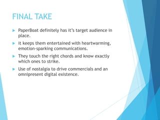 FINAL TAKE
 PaperBoat definitely has it’s target audience in
place.
 it keeps them entertained with heartwarming,
emotion-sparking communications.
 They touch the right chords and know exactly
which ones to strike.
 Use of nostalgia to drive commercials and an
omnipresent digital existence.
 