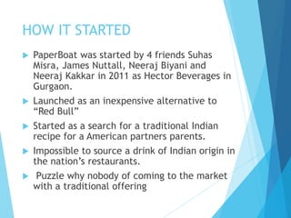 HOW IT STARTED
 PaperBoat was started by 4 friends Suhas
Misra, James Nuttall, Neeraj Biyani and
Neeraj Kakkar in 2011 as Hector Beverages in
Gurgaon.
 Launched as an inexpensive alternative to
“Red Bull”
 Started as a search for a traditional Indian
recipe for a American partners parents.
 Impossible to source a drink of Indian origin in
the nation’s restaurants.
 Puzzle why nobody of coming to the market
with a traditional offering
 